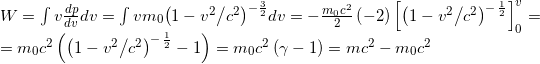\[\begin{array}{l} W = \int {v\frac{{dp}}{{dv}}dv} = \int {v{m_0}{{\left( {1 - {{{v^2}} \mathord{\left/ {\vphantom {{{v^2}} {{c^2}}}} \right. \kern-\nulldelimiterspace} {{c^2}}}} \right)}^{ - \frac{3}{2}}}dv} = - \frac{{{m_0}{c^2}}}{2}\left( { - 2} \right)\left[ {{{\left( {1 - {{{v^2}} \mathord{\left/ {\vphantom {{{v^2}} {{c^2}}}} \right. \kern-\nulldelimiterspace} {{c^2}}}} \right)}^{ - \,\frac{1}{2}}}} \right]_0^v = \\ = {m_0}{c^2}\left( {{{\left( {1 - {{{v^2}} \mathord{\left/ {\vphantom {{{v^2}} {{c^2}}}} \right. \kern-\nulldelimiterspace} {{c^2}}}} \right)}^{ - \,\frac{1}{2}}} - 1} \right) = {m_0}{c^2}\left( {\gamma - 1} \right) = m{c^2} - {m_0}{c^2} \end{array}\]